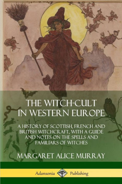 The Witch-cult in Western Europe: A History of Scottish, French and British Witchcraft, with A Guide and Notes on the Spells and Familiars of Witches