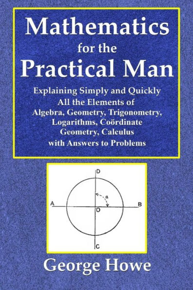 Mathematics for the Practical Man - Explaining Simply and Quickly All the Elements of Algebra, Geometry, Trigonometry, Logarithms, Coördinate Geometry, Calculus with Answers to Problems