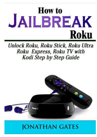 Title: How to Jailbreak Roku: Unlock Roku, Roku Stick, Roku Ultra, Roku Express, Roku TV with Kodi Step by Step Guide, Author: Jonathan Gates