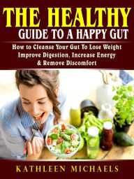 Title: The Healthy Guide To A Happy Gut: How to Cleanse Your Gut To Lose Weight, Improve Digestion, Increase Energy, & Remove Discomfort, Author: Kathleen Michaels