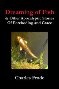 Title: Dreaming of Fish & Other Apocalyptic Stories Of Foreboding and Grace, Author: Charles Frode
