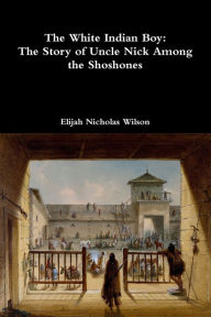 Title: The White Indian Boy: The Story of Uncle Nick Among the Shoshones, Author: Elijah Nicholas Wilson
