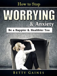 Title: How to Stop Worrying & Anxiety: Be a Happier & Healthier You, Author: Betty Gaines