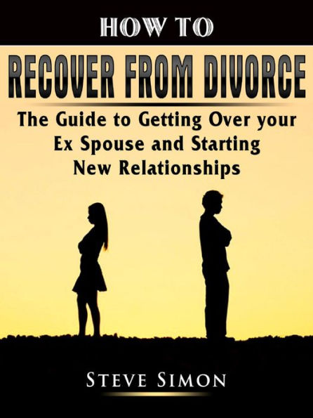 How to Recover from Divorce: The Guide to Getting Over your Ex Spouse and Starting New Relationships