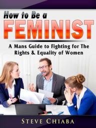 Title: How to Be a Feminist: A Mans Guide to Fighting for The Rights & Equality of Women, Author: Steve Chiaba