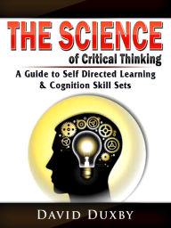 Title: The Science of Critical Thinking: A Guide to Self Directed Learning, & Cognition Skill Sets, Author: David Duxby