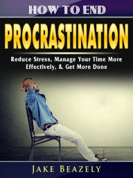 Title: How to End Procrastination: Reduce Stress, Manage Your Time More Effectively, & Get More Done, Author: Jake Beazely