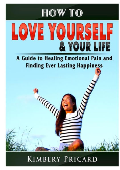 How to Love Yourself & Your Life A Guide Healing Emotional Pain and Finding Ever Lasting Happiness