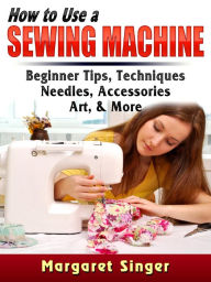 Title: How to Use a Sewing Machine: Beginner Tips, Techniques, Needles, Accessories, Art, & More, Author: Margaret Singer