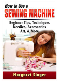 Title: How to Use a Sewing Machine: Beginner Tips, Techniques, Needles, Accessories, Art, & More, Author: Margaret Singer
