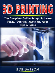Title: 3D Printing The Complete Guide: Setup, Software, Ideas, Designs, Materials, Apps, Tips & More, Author: Bob Babson