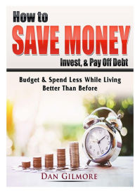 Title: How to Save Money, Invest, & Pay Off Debt: Budget & Spend Less While Living Better Than Before, Author: Dan Gilmore