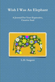 Title: Wish I Was An Elephant, A Journal For Your Expressive, Creative Soul, Author: L.D. Sargent