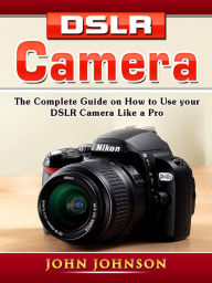 Title: DSLR Camera: The Complete Guide on How to Use your DSLR Camera Like a Pro, Author: John Johnson