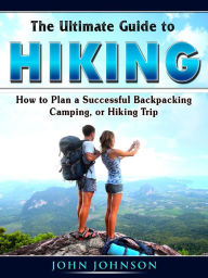 Title: The Ultimate Guide to Hiking: How to Plan a Successful Backpacking, Camping, or Hiking Trip, Author: John Johnson