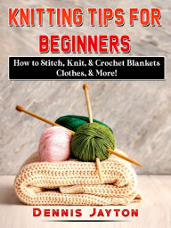 Title: Knitting Tips for Beginners: How to Stitch, Knit, & Crochet Blankets, Clothes, & More!, Author: Dennis Jayton