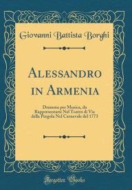 Title: Alessandro in Armenia: Dramma per Musica, da Rappresentarsi Nel Teatro di Via della Pergola Nel Carnevale del 1773 (Classic Reprint), Author: Giovanni Battista Borghi