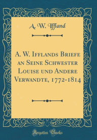 Title: A. W. Ifflands Briefe an Seine Schwester Louise und Andere Verwandte, 1772-1814 (Classic Reprint), Author: A. W. Iffland