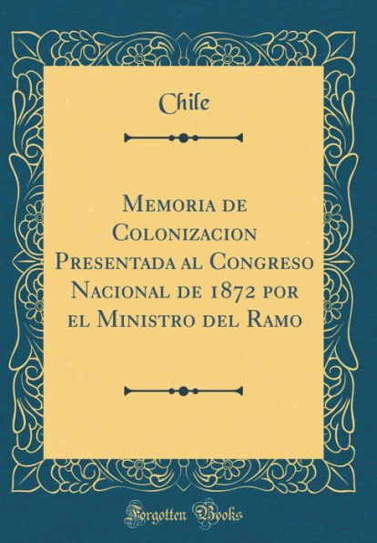 Memoria de Colonizacion Presentada al Congreso Nacional de 1872 por el Ministro del Ramo (Classic Reprint)