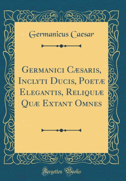 Germanici Cæsaris, Inclyti Ducis, Poetæ Elegantis, Reliquiæ Quæ Extant Omnes (Classic Reprint)