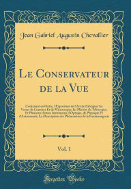 Title: Le Conservateur de la Vue, Vol. 1: Contenant en Outre, l'Exposition de l'Art de Fabriquer les Verres de Lunettes Et de Microscopes, les Miroirs de Télescopes, Et Plusieurs Autres Instrumens d'Optique, de Physique Et d'Astronomie; La Description des Phén, Author: Jean Gabriel Augustin Chevallier