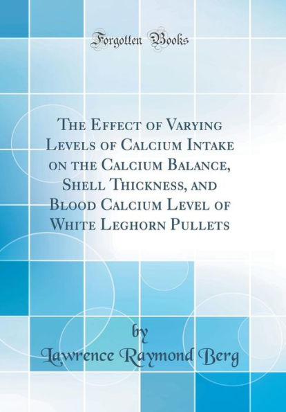 The Effect of Varying Levels of Calcium Intake on the Calcium Balance, Shell Thickness, and Blood Calcium Level of White Leghorn Pullets (Classic Reprint)