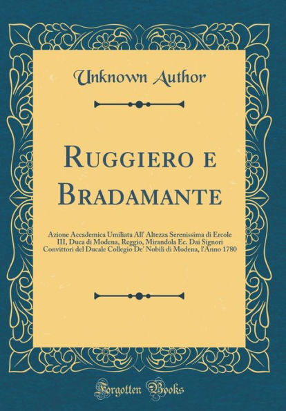 Ruggiero e Bradamante: Azione Accademica Umiliata All' Altezza Serenissima di Ercole III, Duca di Modena, Reggio, Mirandola Ec. Dai Signori Convittori del Ducale Collegio De' Nobili di Modena, l'Anno 1780 (Classic Reprint)