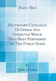 Title: Dictionary-Catalogue Of Operas And Operettas Which Have Been Performed On The Public Stage (Classic Reprint), Author: John Towers