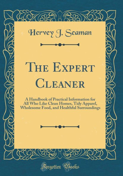 The Expert Cleaner: A Handbook of Practical Information for All Who Like Clean Homes, Tidy Apparel, Wholesome Food, and Healthful Surroundings (Classic Reprint)