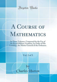 Title: A Course of Mathematics, Vol. 3 of 3: In Three Volumes, Composed for the Use of the Royal Military Academy, by Order of His Lordship, the Master General of the Ordnance (Classic Reprint), Author: Charles Hutton
