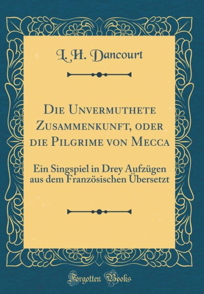 Die Unvermuthete Zusammenkunft, oder die Pilgrime von Mecca: Ein Singspiel in Drey Aufzügen aus dem Französischen Übersetzt (Classic Reprint)