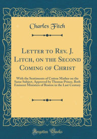 Title: Letter to Rev. J. Litch, on the Second Coming of Christ: With the Sentiments of Cotton Mather on the Same Subject, Approved by Thomas Prince, Both Eminent Ministers of Boston in the Last Century (Classic Reprint), Author: Charles Fitch