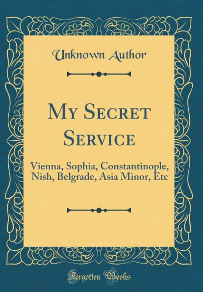 My Secret Service: Vienna, Sophia, Constantinople, Nish, Belgrade, Asia Minor, Etc (Classic Reprint)