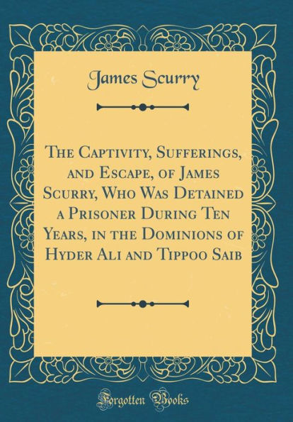 The Captivity, Sufferings, and Escape, of James Scurry, Who Was Detained a Prisoner During Ten Years, in the Dominions of Hyder Ali and Tippoo Saib (Classic Reprint)