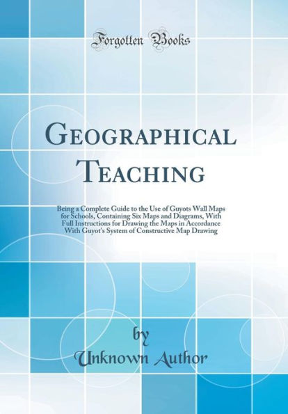 Geographical Teaching: Being a Complete Guide to the Use of Guyots Wall Maps for Schools, Containing Six Maps and Diagrams, With Full Instructions for Drawing the Maps in Accordance With Guyot's System of Constructive Map Drawing (Classic Reprint)