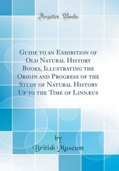 Guide to an Exhibition of Old Natural History Books, Illustrating the Origin and Progress of the Study of Natural History Up to the Time of Linnæus (Classic Reprint)