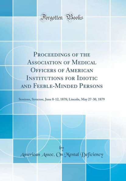 Proceedings of the Association of Medical Officers of American Institutions for Idiotic and Feeble-Minded Persons: Sessions, Syracuse, June 8-12, 1878; Lincoln, May 27-30, 1879 (Classic Reprint)