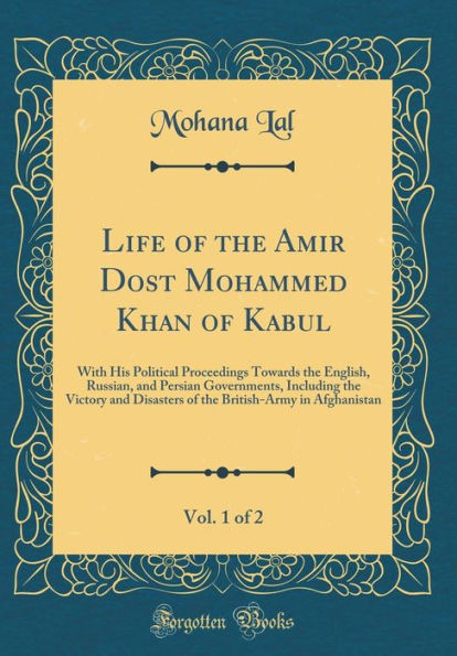 Life of the Amir Dost Mohammed Khan of Kabul, Vol. 1 of 2: With His Political Proceedings Towards the English, Russian, and Persian Governments, Including the Victory and Disasters of the British-Army in Afghanistan (Classic Reprint)