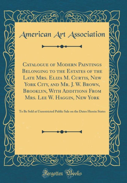 Catalogue of Modern Paintings Belonging to the Estates of the Late Mrs. Eliza M. Curtis, New York City, and Mr. J. W. Brown, Brooklyn, With Additions From Mrs. Lee W. Haggin, New York: To Be Sold at Unrestricted Public Sale on the Dates Herein States