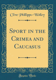 Title: Sport in the Crimea and Caucasus (Classic Reprint), Author: Clive Phillipps-Wolley