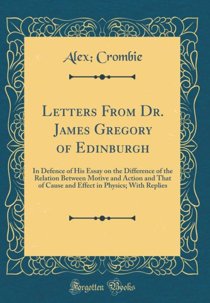 Letters From Dr. James Gregory of Edinburgh: In Defence of His Essay on the Difference of the Relation Between Motive and Action and That of Cause and Effect in Physics; With Replies (Classic Reprint)