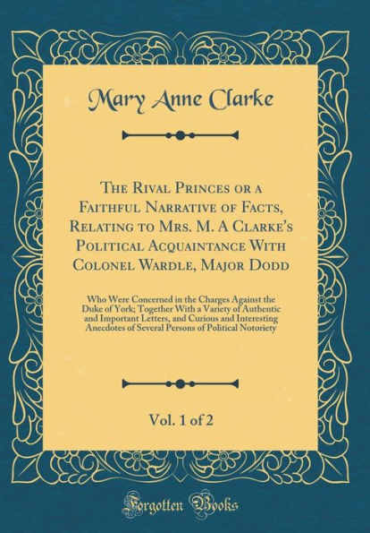 The Rival Princes or a Faithful Narrative of Facts, Relating to Mrs. M. A Clarke's Political Acquaintance With Colonel Wardle, Major Dodd, Vol. 1 of 2: Who Were Concerned in the Charges Against the Duke of York; Together With a Variety of Authentic and Im