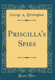 Title: Priscilla's Spies (Classic Reprint), Author: George A. Birmingham