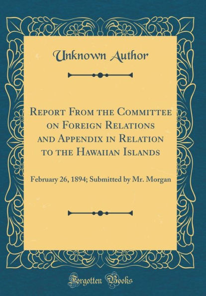 Report From the Committee on Foreign Relations and Appendix in Relation to the Hawaiian Islands: February 26, 1894; Submitted by Mr. Morgan (Classic Reprint)