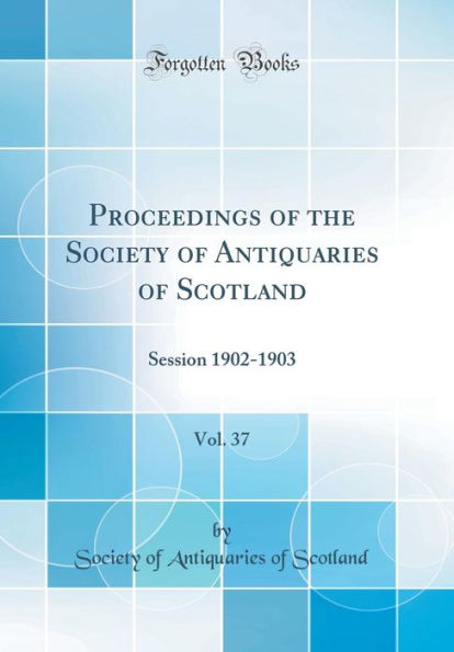 Proceedings of the Society of Antiquaries of Scotland, Vol. 37: Session 1902-1903 (Classic Reprint)