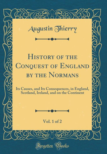 History of the Conquest of England by the Normans, Vol. 1 of 2: Its Causes, and Its Consequences, in England, Scotland, Ireland, and on the Continent (Classic Reprint)