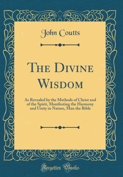 The Divine Wisdom: As Revealed by the Methods of Christ and of the Spirit, Manifesting the Harmony and Unity in Nature, Man the Bible (Classic Reprint)