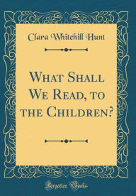 Title: What Shall We Read, to the Children? (Classic Reprint), Author: Clara Whitehill Hunt