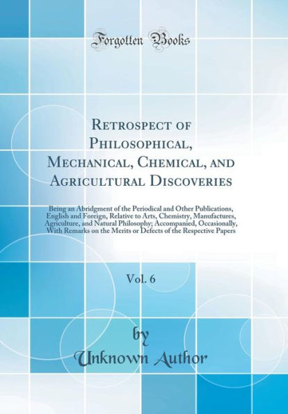 Retrospect of Philosophical, Mechanical, Chemical, and Agricultural Discoveries, Vol. 6: Being an Abridgment of the Periodical and Other Publications, English and Foreign, Relative to Arts, Chemistry, Manufactures, Agriculture, and Natural Philosophy; Acc