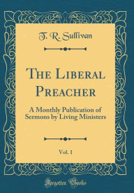 Title: The Liberal Preacher, Vol. 1: A Monthly Publication of Sermons by Living Ministers (Classic Reprint), Author: T. R. Sullivan